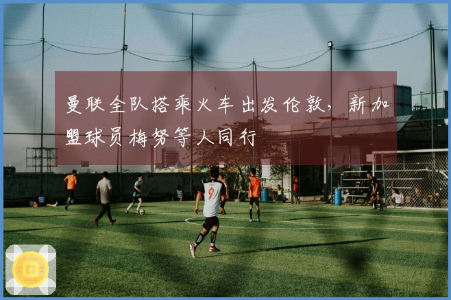 曼联全队搭乘火车出发伦敦，新加盟球员梅努等人同行