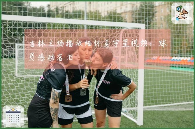 吉林主场播放缅怀姜宇星视频，球员感动落泪