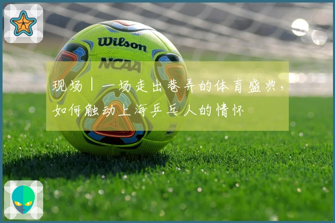 现场｜一场走出巷弄的体育盛典，如何触动上海乒乓人的情怀