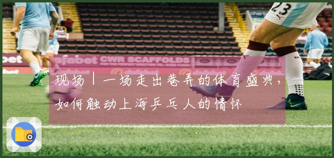 现场｜一场走出巷弄的体育盛典，如何触动上海乒乓人的情怀