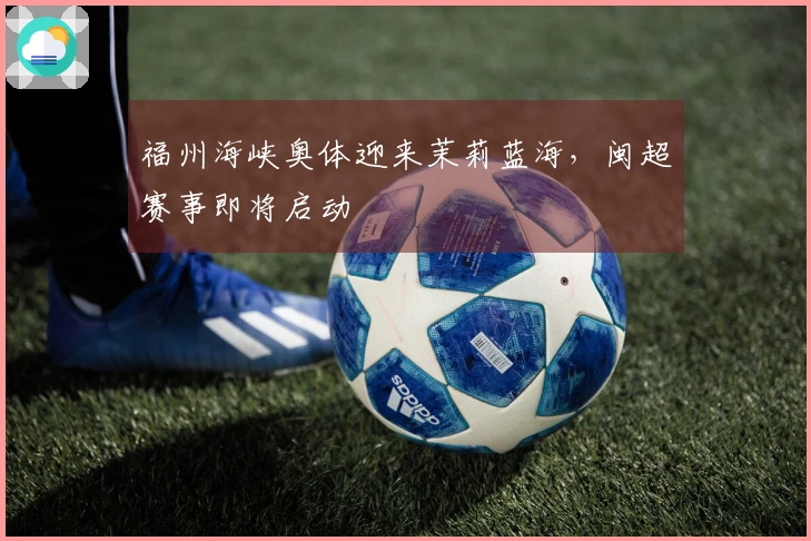 福州海峡奥体迎来茉莉蓝海，闽超赛事即将启动