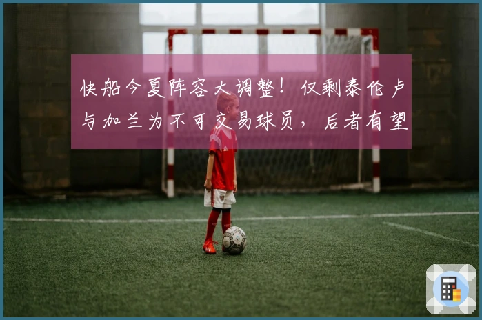 快船今夏阵容大调整！仅剩泰伦卢与加兰为不可交易球员，后者有望签下1.1亿合同