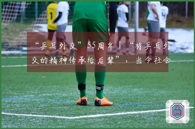 “乒乓外交”55周年｜“将乒乓外交的精神传承给后辈”，当今社会比以往更需此精神