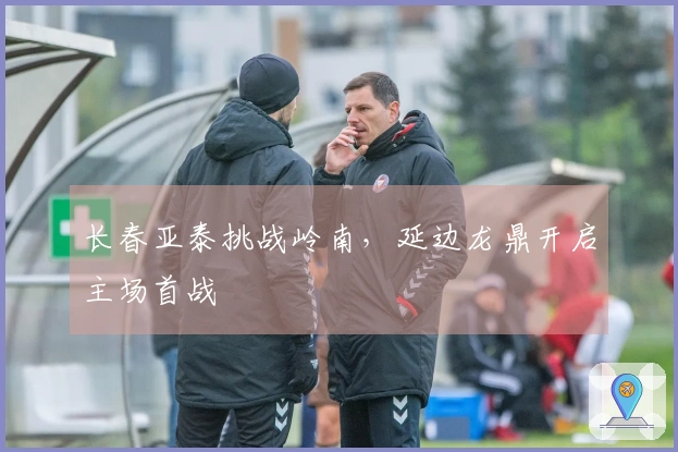 长春亚泰挑战岭南，延边龙鼎开启主场首战