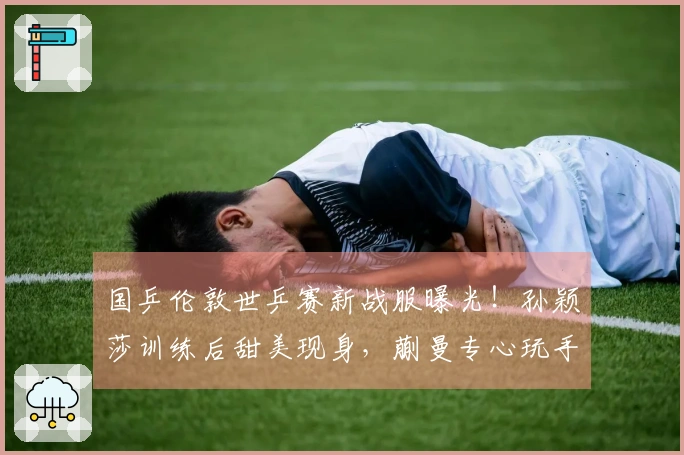 国乒伦敦世乒赛新战服曝光！孙颖莎训练后甜美现身，蒯曼专心玩手机