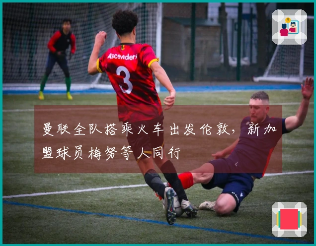 曼联全队搭乘火车出发伦敦，新加盟球员梅努等人同行