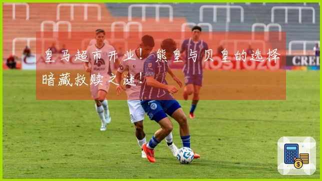 皇马超市开业！熊皇与贝皇的选择暗藏救赎之谜！