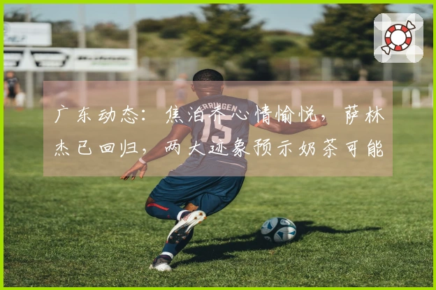广东动态：焦泊乔心情愉悦，萨林杰已回归，两大迹象预示奶茶可能遭到裁员