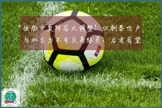 快船今夏阵容大调整！仅剩泰伦卢与加兰为不可交易球员，后者有望签下1.1亿合同