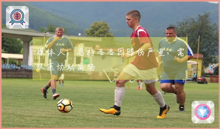 媒体人：恩科洛洛因膝伤严重，需队医协助离场