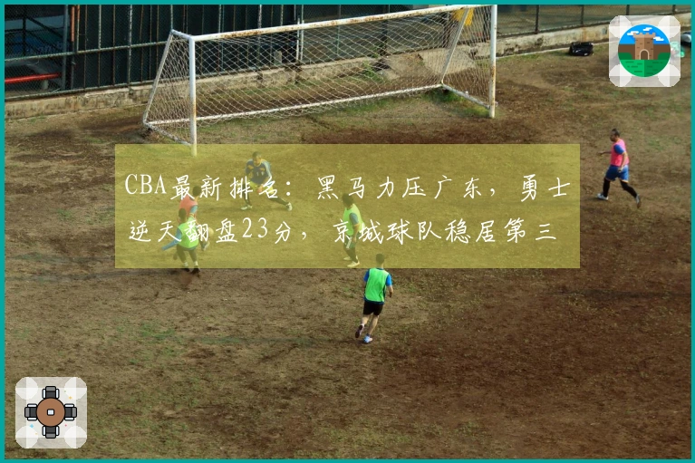 CBA最新排名：黑马力压广东，勇士逆天翻盘23分，京城球队稳居第三