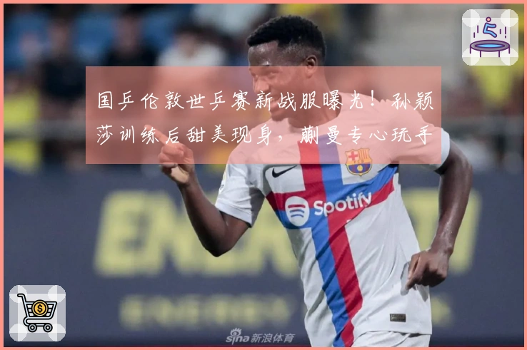 国乒伦敦世乒赛新战服曝光！孙颖莎训练后甜美现身，蒯曼专心玩手机