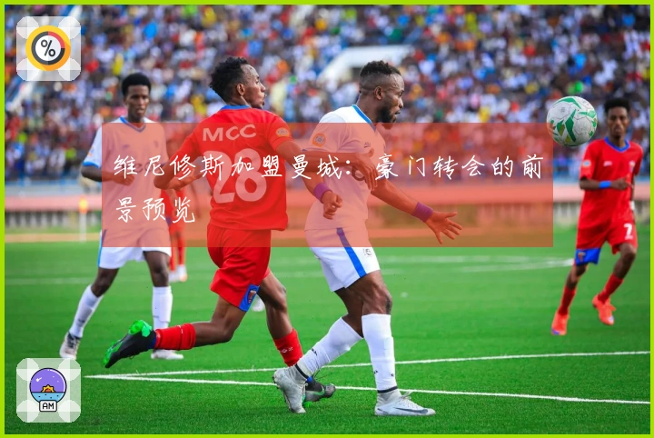 维尼修斯加盟曼城：豪门转会的前景预览