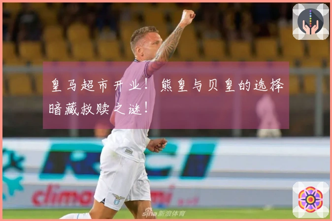 皇马超市开业！熊皇与贝皇的选择暗藏救赎之谜！