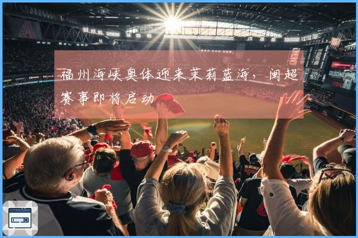 福州海峡奥体迎来茉莉蓝海，闽超赛事即将启动