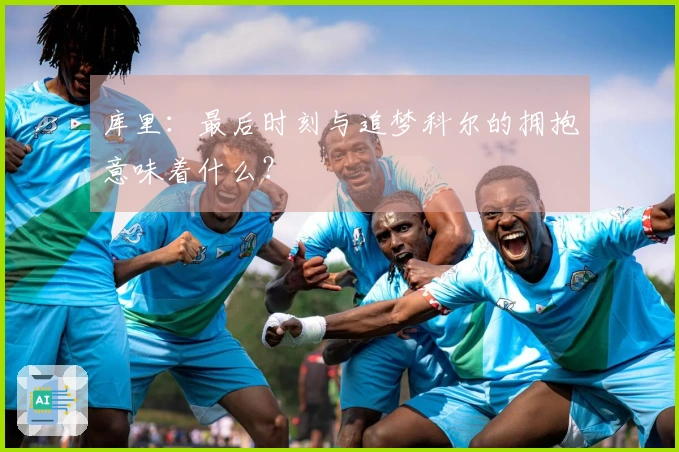 库里：最后时刻与追梦科尔的拥抱意味着什么？