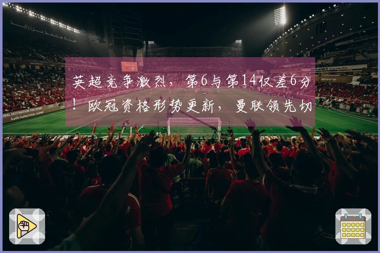 英超竞争激烈，第6与第14仅差6分！欧冠资格形势更新，曼联领先切尔西7分