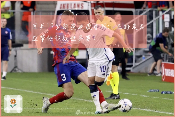 国乒19岁新星逆袭夺冠：王皓是否应带他征战世乒赛？