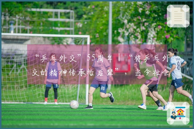 “乒乓外交”55周年｜“将乒乓外交的精神传承给后辈”，当今社会比以往更需此精神