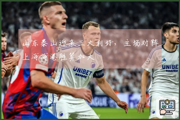 山东泰山迎来三大利好，主场对阵上海海港胜算加大