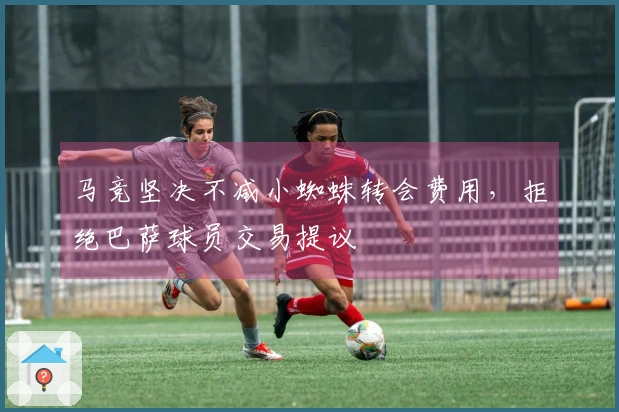 马竞坚决不减小蜘蛛转会费用，拒绝巴萨球员交易提议